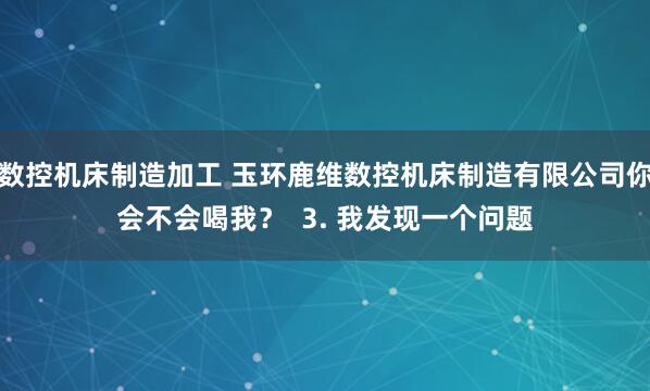 数控机床制造加工 玉环鹿维数控机床制造有限公司你会不会喝我？  3. 我发现一个问题
