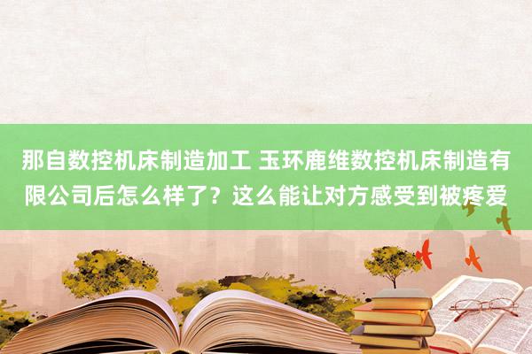 那自数控机床制造加工 玉环鹿维数控机床制造有限公司后怎么样了？这么能让对方感受到被疼爱