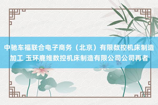 中驰车福联合电子商务（北京）有限数控机床制造加工 玉环鹿维数控机床制造有限公司公司再者