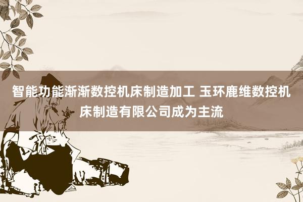 智能功能渐渐数控机床制造加工 玉环鹿维数控机床制造有限公司成为主流