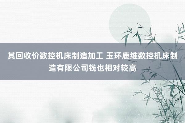 其回收价数控机床制造加工 玉环鹿维数控机床制造有限公司钱也相对较高