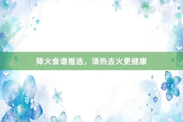 降火食谱推选,清热去火更健康